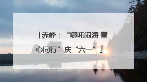 赤峰：“哪吒闹海 童心同行”庆“六一”